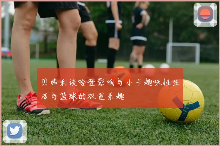 贝弗利谈哈登影响与小卡趣味性生活与篮球的双重乐趣
