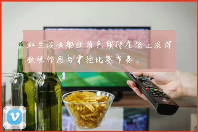 加兰谈快船新角色期待在场上发挥教练作用与掌控比赛节奏