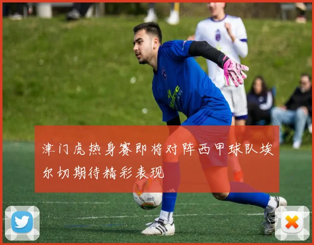 津门虎热身赛即将对阵西甲球队埃尔切期待精彩表现