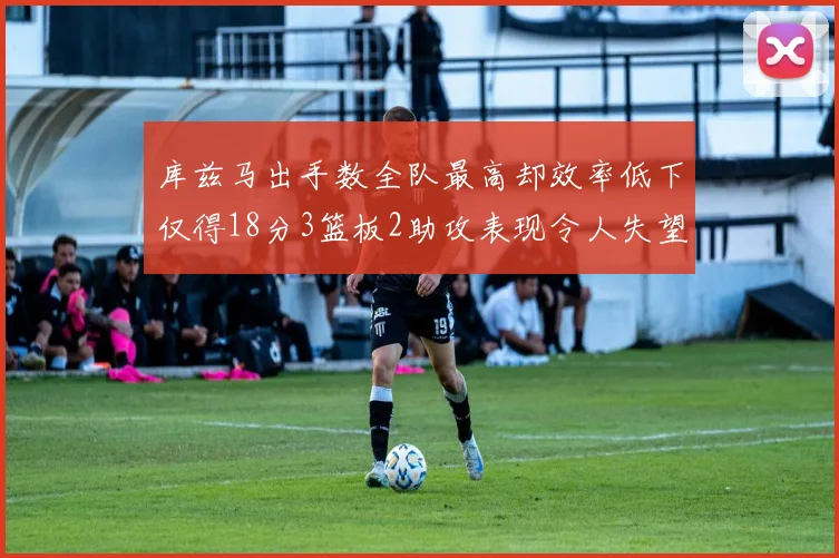 库兹马出手数全队最高却效率低下仅得18分3篮板2助攻表现令人失望