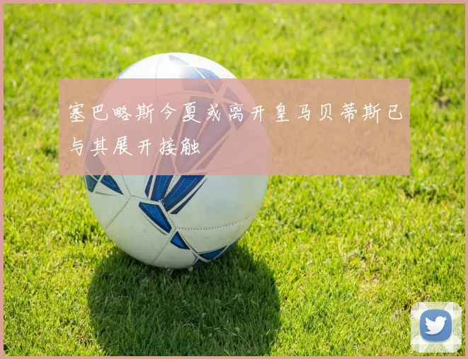 塞巴略斯今夏或离开皇马贝蒂斯已与其展开接触