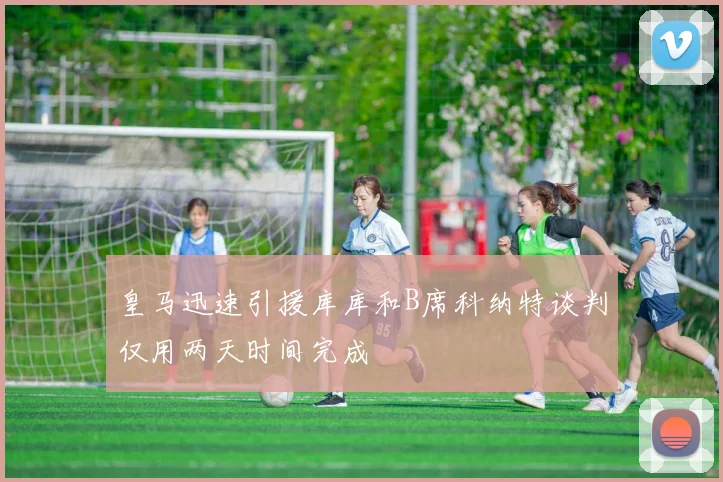皇马迅速引援库库和B席科纳特谈判仅用两天时间完成