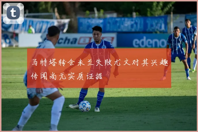 马特塔转会米兰失败尤文对其兴趣传闻尚无实质证据