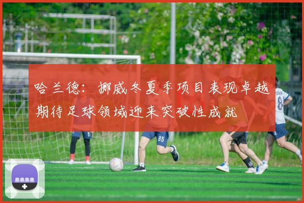 哈兰德：挪威冬夏季项目表现卓越期待足球领域迎来突破性成就