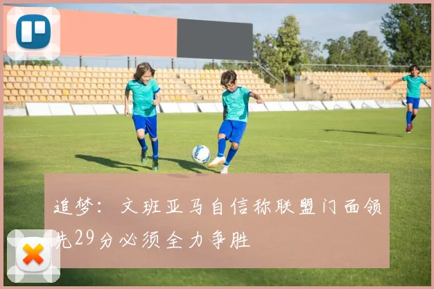 追梦：文班亚马自信称联盟门面领先29分必须全力争胜