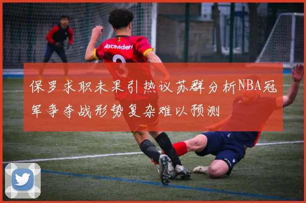 保罗求职未果引热议苏群分析NBA冠军争夺战形势复杂难以预测