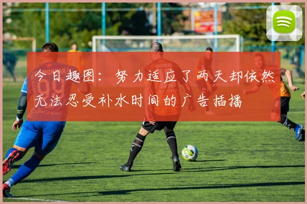 今日趣图：努力适应了两天却依然无法忍受补水时间的广告插播