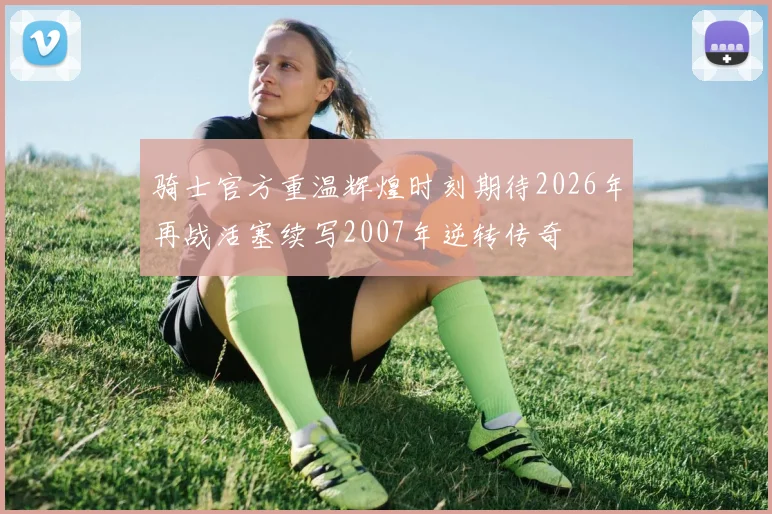 骑士官方重温辉煌时刻期待2026年再战活塞续写2007年逆转传奇
