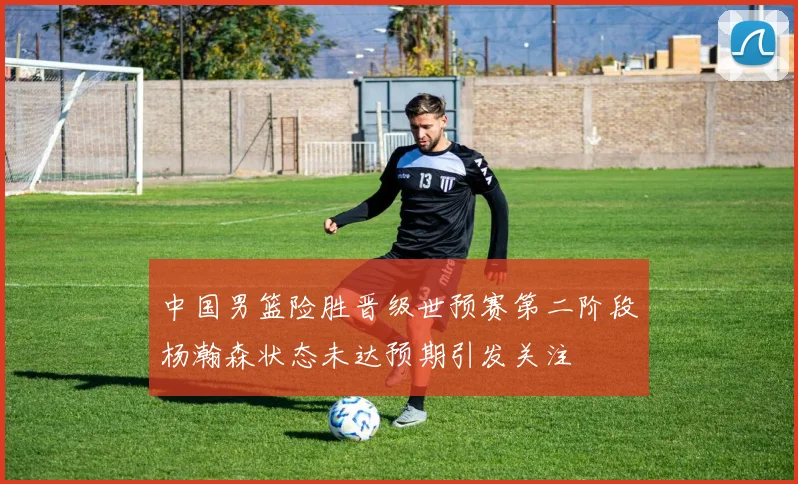 中国男篮险胜晋级世预赛第二阶段杨瀚森状态未达预期引发关注