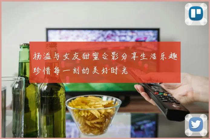 杨溢与女友甜蜜合影分享生活乐趣珍惜每一刻的美好时光