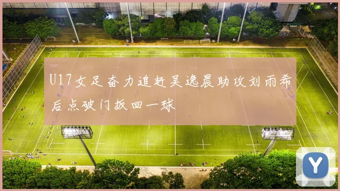 U17女足奋力追赶吴逸晨助攻刘雨希后点破门扳回一球