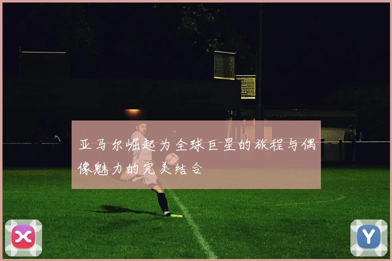 亚马尔崛起为全球巨星的旅程与偶像魅力的完美结合