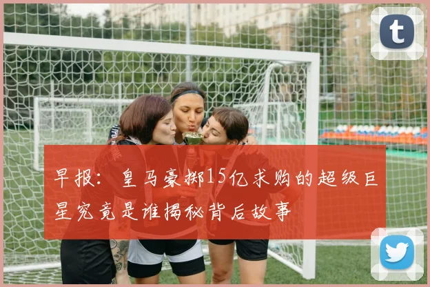 早报：皇马豪掷15亿求购的超级巨星究竟是谁揭秘背后故事