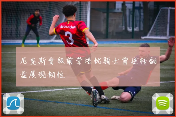 尼克斯晋级前景堪忧骑士曾逆转翻盘展现韧性