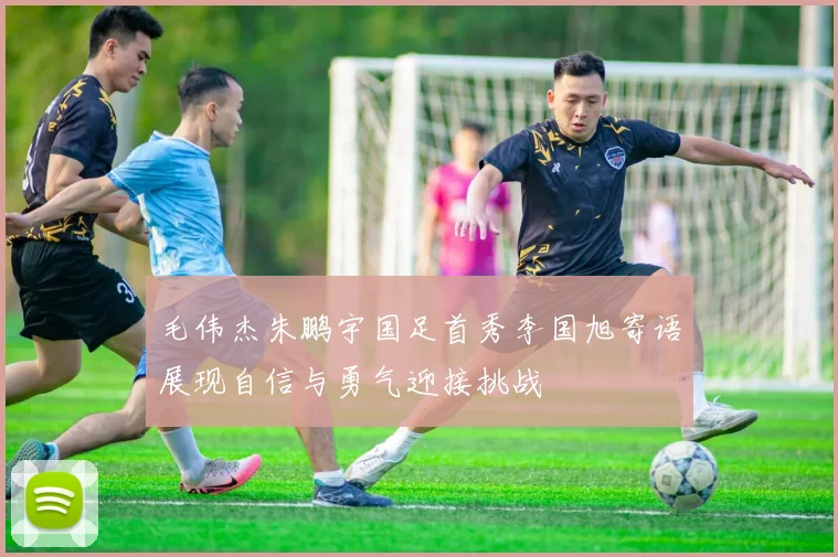 毛伟杰朱鹏宇国足首秀李国旭寄语展现自信与勇气迎接挑战