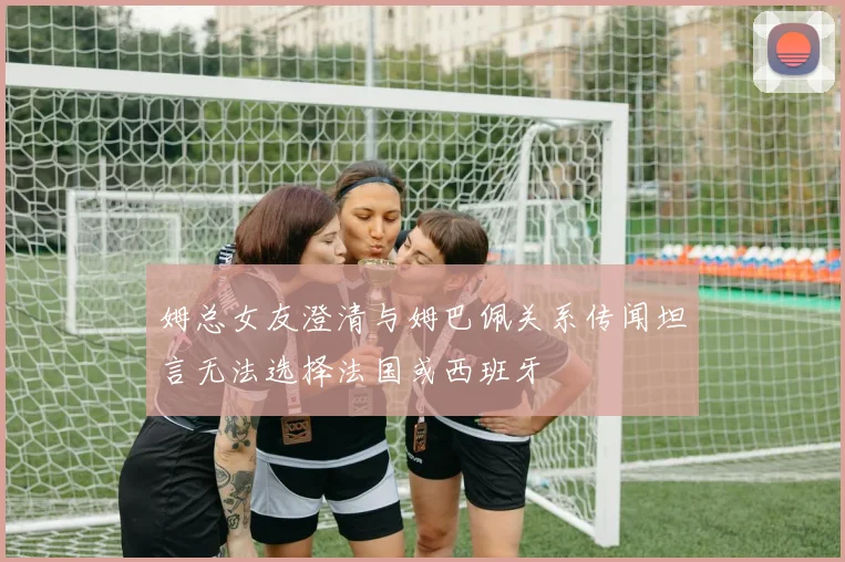 姆总女友澄清与姆巴佩关系传闻坦言无法选择法国或西班牙