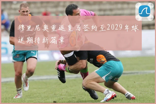 穆里尼奥重返皇马签约至2029年球迷期待新篇章