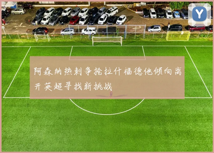 阿森纳热刺争抢拉什福德他倾向离开英超寻找新挑战