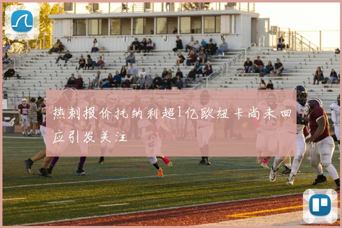 热刺报价托纳利超1亿欧纽卡尚未回应引发关注