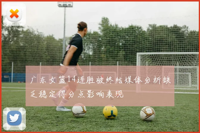 广东女篮14连胜被终结媒体分析缺乏稳定得分点影响表现
